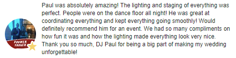 Paul was absolutely amazing! The lighting and staging of everything was perfect. People were on the dance floor all night! He was great at coordinating everything and kept everything going smoothly! Would definitely recommend him for an event. We had so many compliments on how fun it was and how the lighting made everything look very nice. Thank you so much, DJ Paul for being a big part of making my wedding unforgettable!